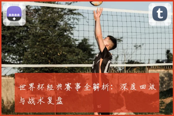 世界杯经典赛事全解析:深度回放与战术复盘