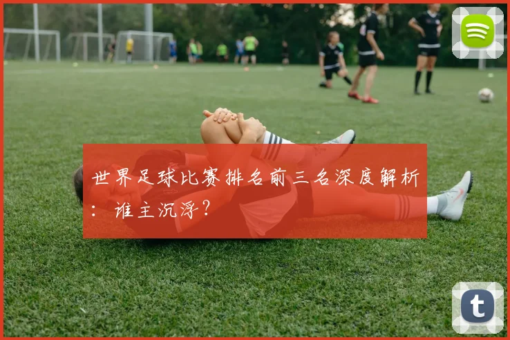 世界足球比赛排名前三名深度解析：谁主沉浮？