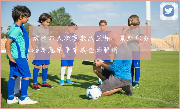 欧洲四大联赛激战正酣:最新积分榜与冠军争夺战全面解析