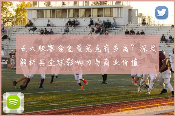 五大联赛含金量究竟有多高？深度解析其全球影响力与商业价值