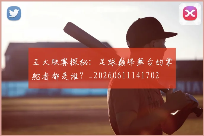 五大联赛探秘:足球巅峰舞台的掌舵者都是谁?_20260611141702