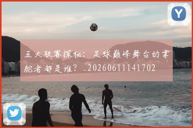 五大联赛探秘：足球巅峰舞台的掌舵者都是谁？_20260611141702