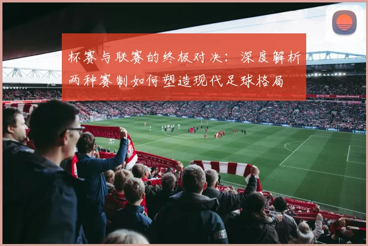杯赛与联赛的终极对决：深度解析两种赛制如何塑造现代足球格局