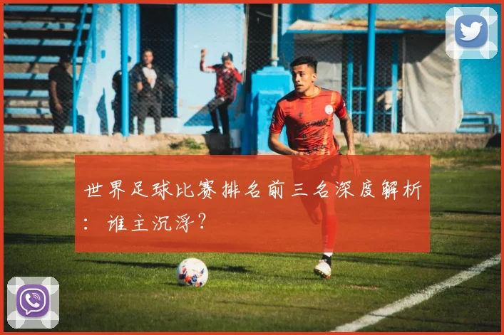 世界足球比赛排名前三名深度解析:谁主沉浮?