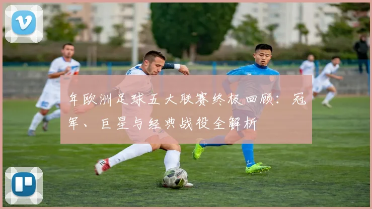 年欧洲足球五大联赛终极回顾:冠军、巨星与经典战役全解析